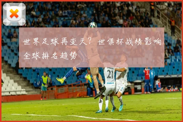 世界足球再变天？世俱杯战绩影响全球排名趋势