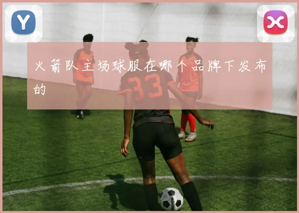 火箭队主场球服在哪个品牌下发布的