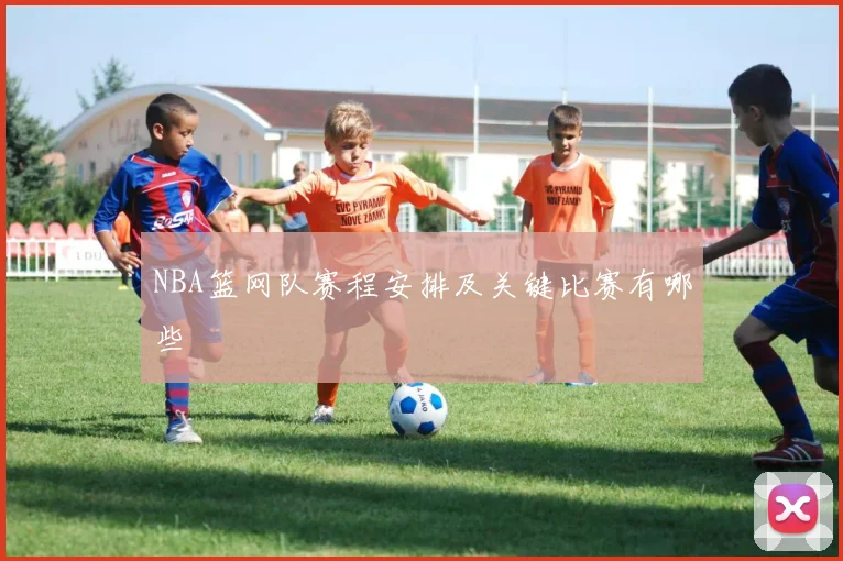 NBA篮网队赛程安排及关键比赛有哪些