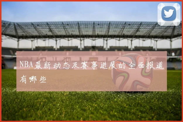 NBA最新动态及赛事进展的全面报道有哪些